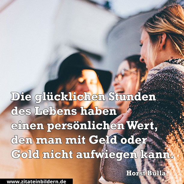 Die glücklichen Stunden des Lebens haben einen persönlichen Wert, den man mit Geld oder Gold nicht aufwiegen kann. (Horst Bulla)