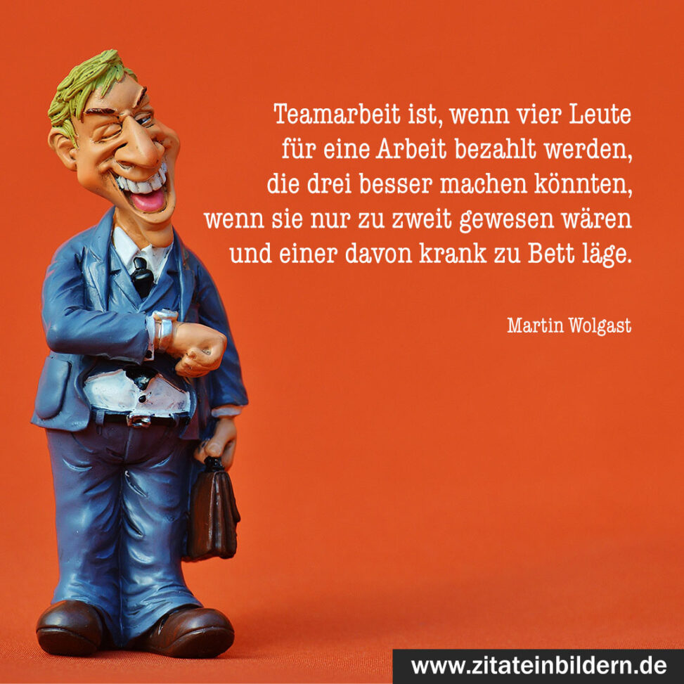 Teamarbeit ist, wenn vier Leute für eine Arbeit bezahlt werden, die drei besser machen könnten, wenn sie nur zu zweit gewesen wären und einer davon krank zu Bett läge. (Martin Wolgast)